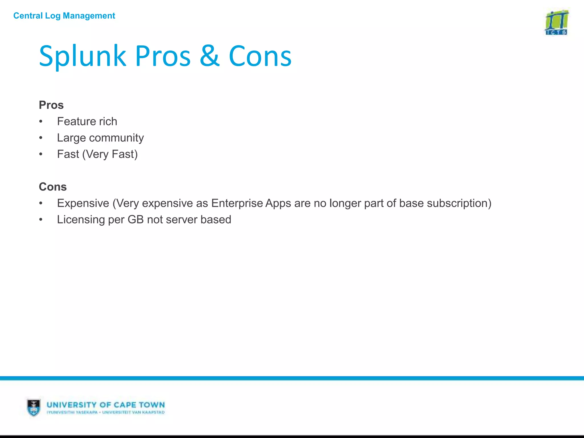Central Log Management
Splunk Pros & Cons
Pros
• Feature rich
• Large community
• Fast (Very Fast)
Cons
• Expensive (Very expensive as Enterprise Apps are no longer part of base subscription)
• Licensing per GB not server based
 