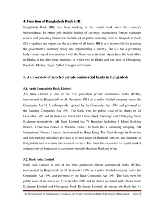 The Measurement of Performance Evaluation of Private Commercial Banks Operating in Bangladesh. Page: 3
4. Function of Bangladesh Bank (BB)
Bangladesh Bank (BB) has been working as the central bank since the country's
independence. Its prime jobs include issuing of currency, maintaining foreign exchange
reserve and providing transaction facilities of all public monetary matters. Bangladesh Bank
(BB) regulates and supervises the activities of all banks. BB is also responsible for planning
the government's monetary policy and implementing it thereby. The BB has a governing
body comprising of nine members with the Governor as its chief. Apart from the head office
in Dhaka, it has nine more branches, of which two in Dhaka and one each in Chittagong,
Rajshahi, Khulna, Bogra, Sylhet, Rangpur and Barisal.
5. An overview of selected private commercial banks in Bangladesh
5.1. Arab Bangladesh Bank Limited
AB Bank Limited is one of the first generation private commercial banks (PCBs),
incorporated in Bangladesh on 31 December 1981 as a public limited company under the
Companies Act 1913, subsequently replaced by the Companies Act 1994, and governed by
the Banking Companies Act 1991. The Bank went for public issue of its shares on 28
December 1983 and its shares are listed with Dhaka Stock Exchange and Chittagong Stock
Exchange respectively. AB Bank Limited has 78 Branches including 1 Islami Banking
Branch, 1 Overseas Branch in Mumbai, India. The Bank has a subsidiary company, AB
International Finance Limited, incorporated in Hong Kong. The Bank through its Branches
and non-banking subsidiary provides a diverse range of financial services and products in
Bangladesh and in certain international markets. The Bank has expanded its capital market
oriented service horizon to its customers through Merchant Banking Wing.
5.2. Bank Asia Limited
Bank Asia Limited is one of the third generation private commercial banks (PCBs),
incorporated in Bangladesh on 28 September 1999 as a public limited company under the
Companies Act 1994, and governed by the Bank Companies Act 1991. The Bank went for
public issue of its shares on 23 September 2003 and its shares are listed with Dhaka Stock
Exchange Limited and Chittagong Stock Exchange Limited. At present the Bank has 41
 