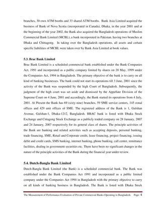 The Measurement of Performance Evaluation of Private Commercial Banks Operating in Bangladesh. Page: 4
branches, 30 own ATM booths and 33 shared ATM booths. Bank Asia Limited acquired the
business of Bank of Nova Scotia (incorporated in Canada), Dhaka, in the year 2001 and at
the beginning of the year 2002, the Bank also acquired the Bangladesh operations of Muslim
Commercial Bank Limited (MCBL), a bank incorporated in Pakistan, having two branches at
Dhaka and Chittagong. In taking over the Bangladesh operations, all assets and certain
specific liabilities of MCBL were taken over by Bank Asia Limited at book values.
5.3. Brac Bank Limited
Brac Bank Limited is a scheduled commercial bank established under the Bank Companies
Act, 1991 and incorporated as a public company limited by shares on 20 May, 1999 under
the Companies Act, 1994 in Bangladesh. The primary objective of the bank is to carry on all
kind of banking businesses. The bank could not start its operations till 3 June, 2001 since the
activity of the Bank was suspended by the high Court of Bangladesh. Subsequently, the
judgment of the high court was set aside and dismissed by the Appellate Division of the
Supreme Court on 4 June, 2001 and accordingly, the Bank started its operations from 4 July,
2001. At Present the Bank has 69 (sixty nine) branches, 59 SME service centers, 145 zonal
offices and 429 unit offices of SME. The registered address of the Bank is 1, Gulshan
Avenue, Gulshan-1, Dhaka-1212, Bangladesh. BRAC bank is listed with Dhaka Stock
Exchange and Cittagong Stock Exchange as a publicly traded company on 28 January, 2007
and 24 January, 2007 respectively for its general class of shares. The principle activities of
the Bank are banking and related activities such as accepting deposits, personal banking,
trade financing, SME, Retail and Corporate credit, lease financing, project financing, issuing
debit and credit cards, SMS banking, internet banking, phone banking, call center, remittance
facilities, dealing in government securities etc. There have been no significant changes in the
nature of the principle activities of the Bank during the financial year under review.
5.4. Dutch-Bangla Bank Limited
Dutch-Bangla Bank Limited (the Bank) is a scheduled commercial bank. The Bank was
established under the Bank Companies Act 1991 and incorporated as a public limited
company under the Companies Act 1994 in Bangladesh with the primary objective to carry
on all kinds of banking business in Bangladesh. The Bank is listed with Dhaka Stock
 