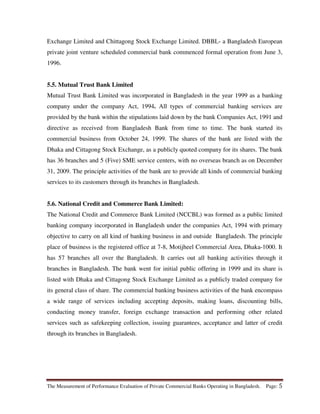 The Measurement of Performance Evaluation of Private Commercial Banks Operating in Bangladesh. Page: 5
Exchange Limited and Chittagong Stock Exchange Limited. DBBL- a Bangladesh European
private joint venture scheduled commercial bank commenced formal operation from June 3,
1996.
5.5. Mutual Trust Bank Limited
Mutual Trust Bank Limited was incorporated in Bangladesh in the year 1999 as a banking
company under the company Act, 1994. All types of commercial banking services are
provided by the bank within the stipulations laid down by the bank Companies Act, 1991 and
directive as received from Bangladesh Bank from time to time. The bank started its
commercial business from October 24, 1999. The shares of the bank are listed with the
Dhaka and Cittagong Stock Exchange, as a publicly quoted company for its shares. The bank
has 36 branches and 5 (Five) SME service centers, with no overseas branch as on December
31, 2009. The principle activities of the bank are to provide all kinds of commercial banking
services to its customers through its branches in Bangladesh.
5.6. National Credit and Commerce Bank Limited:
The National Credit and Commerce Bank Limited (NCCBL) was formed as a public limited
banking company incorporated in Bangladesh under the companies Act, 1994 with primary
objective to carry on all kind of banking business in and outside Bangladesh. The principle
place of business is the registered office at 7-8, Motijheel Commercial Area, Dhaka-1000. It
has 57 branches all over the Bangladesh. It carries out all banking activities through it
branches in Bangladesh. The bank went for initial public offering in 1999 and its share is
listed with Dhaka and Cittagong Stock Exchange Limited as a publicly traded company for
its general class of share. The commercial banking business activities of the bank encompass
a wide range of services including accepting deposits, making loans, discounting bills,
conducting money transfer, foreign exchange transaction and performing other related
services such as safekeeping collection, issuing guarantees, acceptance and latter of credit
through its branches in Bangladesh.
 