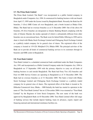 The Measurement of Performance Evaluation of Private Commercial Banks Operating in Bangladesh. Page: 6
5.7. The Prime Bank Limited
The Prime Bank Limited ("the Bank") was incorporated as a public limited company in
Bangladesh under Companies Act, 1994. It commenced its banking business with one branch
from April 17, 1995 under the license issued by Bangladesh Bank. Presently the Bank has 84
branches, 5 (five) SME Centre all over Bangladesh, and a booth located at Dhaka Club,
Dhaka. The Bank had no overseas branches as at 31 December 2009. Out of the above 84
branches, 05 (five) branches are designated as Islamic Banking Branch complying with the
rules of Islamic Shariah, the modus operandi of which is substantially different from other
branches run on conventional basis. The Bank went for Initial Public Offering in 1999 and its
share is listed with Dhaka Stock Exchange Limited and Chittagong Stock Exchange Limited
as a publicly traded company for its general class of shares. The registered office of the
company is located at 119-120, Motijheel C/A, Dhaka-1000. The principal activities of the
Bank are to provide all kinds of commercial banking services to its customers through its
branches and SME centre in Bangladesh.
5.8. Trust Bank Limited
Trust Bank Limited is a scheduled commercial bank established under the Bank Companies
Act, 1991 and incorporated as a Public Limited Company under the Companies Act, 1994 in
Bangladesh on 17 September 1999 with the primary objective to carry on all kinds of
banking business in and outside Bangladesh. The Bank had Forty Two (42) branches and
Four (4) SME Service Centers are operating in Bangladesh as of 31 December 2009. The
Bank had no overseas branches as of 31 December 2009. The bank is listed with Dhaka
Stock Exchange Limited and Chittagong Stock Exchange Limited as a publicly traded
company for its general class of shares. The registered office of the Bank is located at 36,
Dilkusha Commercial Area, Dhaka – 1000 Initially the bank has started its operation in the
name of "The Trust Bank Limited" but on 12 November 2006 it was renamed as “Trust Bank
Limited” by the Registrar of Joint Stock Companies. The new name of the bank was
approved by Bangladesh Bank on 03 December 2006. Trust Bank Limited offers full range
of banking services that include deposit banking, loans & advances, export, import and
financing national and international remittance facilities etc.
 