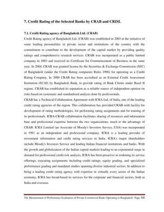 The Measurement of Performance Evaluation of Private Commercial Banks Operating in Bangladesh. Page: 60
7. Credit Rating of the Selected Banks by CRAB and CRISL
7.1. Credit Rating agency of Bangladesh Ltd. (CRAB)
Credit Rating agency of Bangladesh Ltd. (CRAB) was established in 2003 at the initiative of
some leading personalities in private sector and institutions of the country with the
commitment to contribute to the development of the capital market by providing quality
ratings and comprehensive research services. CRAB was incorporated as a public limited
company in 2003 and received its Certificate for Commencement of Business in the same
year. In 2004, CRAB was granted license by the Securities & Exchange Commission (SEC)
of Bangladesh (under the Credit Rating companies Rules 1996) for operating as a Credit
Rating Company. In 2009 CRAB has been accredited as an External Credit Assessment
Institution (ECAI) by Bangladesh Bank, to provide rating of Bank Clients under Basel II
regime. CRAB has established its reputation as a reliable source of independent opinion on
risks based on systematic and standardized analysis done by professionals.
CRAB has a Technical Collaboration Agreement with ICRA Ltd. of India, one of the leading
credit rating agencies of the region. This collaboration has provided CRAB with facility for
development of rating methodologies, for performing rating assignments and for training of
its professionals. ICRA-CRAB collaboration facilitates sharing of resources and information
base and professional expertise between the two organizations, much to the advantage of
CRAB. ICRA Limited (an Associate of Moody's Investors Service, USA) was incorporated
in 1991 as an independent and professional company. ICRA is a leading provider of
investment information and credit rating services in India. ICRA's major shareholders
include Moody's Investors Service and leading Indian financial institutions and banks. With
the growth and globalization of the Indian capital markets leading to an exponential surge in
demand for professional credit risk analysis, ICRA has been proactive in widening its service
offerings, executing assignments including credit ratings, equity grading, and specialized
performance grading and mandated studies spanning diverse industrial sectors. In addition to
being a leading credit rating agency with expertise in virtually every sector of the Indian
economy, ICRA has broad-based its services for the corporate and financial sectors, both in
India and overseas.
 