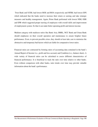 The Measurement of Performance Evaluation of Private Commercial Banks Operating in Bangladesh. Page: 66
Trust Bank and UCBL had lowest ROE and ROA respectively and MTBL had lowest EPS
which indicated that the banks need to increase their return or earning and take strategic
measures and healthy management. Again, Prime Bank performed with lowest NIM, OER
and EPR which suggested proper nursing of employees with overall skills and improvement
of employment system. So that it can make better operating profit and interest income.
Medium category with mediocre ratios like Bank Asia, DBBL, NCC Bank and Uttara Bank
should emphasize on their overall operation and maintenance to ensure brighter future
performance. Even, to prevent possible crises, they should at least take care to minimize the
obstructive and temporary bad factors which are liable for comparative lower ratios.
Financial ratios are contracted by forming ratios of accounting data contained in the bank’s
Annual Report of Income (i.e., profit and loss account) and Condition (i.e., balance sheet). A
wide variety of financial ratios can be calculated to assess different characteristics of
financial performance. It is beneficial to track the ratio over time relative to other banks.
Even without comparison with other banks, ratio trends over time may provide valuable
information about the bank’s performance.
 