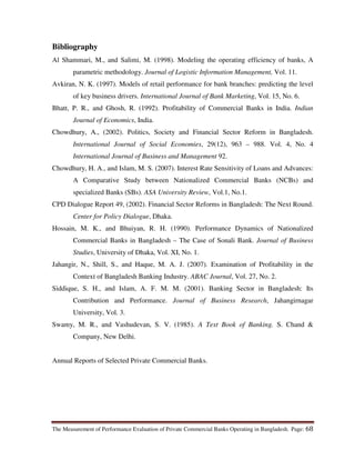 The Measurement of Performance Evaluation of Private Commercial Banks Operating in Bangladesh. Page: 68
Bibliography
Al Shammari, M., and Salimi, M. (1998). Modeling the operating efficiency of banks, A
parametric methodology. Journal of Logistic Information Management, Vol. 11.
Avkiran, N. K. (1997). Models of retail performance for bank branches: predicting the level
of key business drivers. International Journal of Bank Marketing, Vol. 15, No. 6.
Bhatt, P. R., and Ghosh, R. (1992). Profitability of Commercial Banks in India. Indian
Journal of Economics, India.
Chowdhury, A., (2002). Politics, Society and Financial Sector Reform in Bangladesh.
International Journal of Social Economies, 29(12), 963 – 988. Vol. 4, No. 4
International Journal of Business and Management 92.
Chowdhury, H. A., and Islam, M. S. (2007). Interest Rate Sensitivity of Loans and Advances:
A Comparative Study between Nationalized Commercial Banks (NCBs) and
specialized Banks (SBs). ASA University Review, Vol.1, No.1.
CPD Dialogue Report 49, (2002). Financial Sector Reforms in Bangladesh: The Next Round.
Center for Policy Dialogue, Dhaka.
Hossain, M. K., and Bhuiyan, R. H. (1990). Performance Dynamics of Nationalized
Commercial Banks in Bangladesh – The Case of Sonali Bank. Journal of Business
Studies, University of Dhaka, Vol. XI, No. 1.
Jahangir, N., Shill, S., and Haque, M. A. J. (2007). Examination of Profitability in the
Context of Bangladesh Banking Industry. ABAC Journal, Vol. 27, No. 2.
Siddique, S. H., and Islam, A. F. M. M. (2001). Banking Sector in Bangladesh: Its
Contribution and Performance. Journal of Business Research, Jahangirnagar
University, Vol. 3.
Swamy, M. R., and Vashudevan, S. V. (1985). A Text Book of Banking. S. Chand &
Company, New Delhi.
Annual Reports of Selected Private Commercial Banks.
 