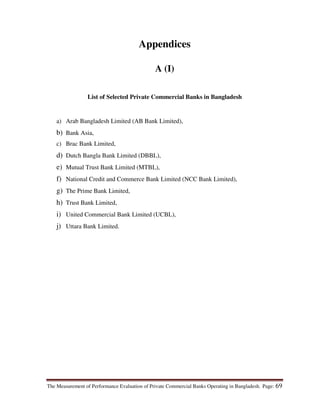 The Measurement of Performance Evaluation of Private Commercial Banks Operating in Bangladesh. Page: 69
Appendices
A (I)
List of Selected Private Commercial Banks in Bangladesh
a) Arab Bangladesh Limited (AB Bank Limited),
b) Bank Asia,
c) Brac Bank Limited,
d) Dutch Bangla Bank Limited (DBBL),
e) Mutual Trust Bank Limited (MTBL),
f) National Credit and Commerce Bank Limited (NCC Bank Limited),
g) The Prime Bank Limited,
h) Trust Bank Limited,
i) United Commercial Bank Limited (UCBL),
j) Uttara Bank Limited.
 
