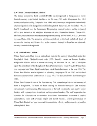 The Measurement of Performance Evaluation of Private Commercial Banks Operating in Bangladesh. Page: 7
5.9. United Commercial Bank Limited
The United Commercial Bank Limited (UCBL) was incorporated in Bangladesh as public
limited company with limited liability as on 26 June, 1983 under Companies Act, 1913
(subsequently replaced by Companies Act, 1994) and commenced its operation immediately
after incorporation with due permission from Bangladesh Bank w.e.f. 13 November, 1983. It
has 98 branches all over the Bangladesh. The principle place of business and the registered
office were located at 60, Motijheel Commercial Area, Federation Bhaban, Dhaka-1000.
Principle place of business have been changed from January 2010 to Plot:CWS(A)1, Gulshan
Avenue, Dhaka1212. The principle activities carried out by the bank include all kinds of
commercial banking activities/services to its customers through its branches and electronic
delivery channels in Bangladesh.
5.10. Uttara Bank Limited
Uttara Bank Limited had been a nationalized bank in the name of Uttara Bank under the
Bangladesh Bank (Nationalization) order 1972, formally known as Eastern Banking
Corporation Limited which is started functioning on and from 28 Jan, 1965. Consequent
upon the amendment of the Bangladesh Bank (Nationalization) order 1972, the Uttara Bank
was converted into Uttara Bank Limited as a public limited company in the year 1983. The
Uttara Bank Limited was incorporated as a banking company on 29 Jun, 1983 and obtained
business commencement certificate on 21 Aug, 1983. The bank floated its share in the year
1984.
Uttara Bank Limited is one of the front ranking first generation private sector commercial
bank in Bangladesh. The bank has been carrying out business through its 211 branches
spreading all over the country. The management of the bank consists of a team lead by senior
bankers with vast experience in national and international markets. The bank’s operation has
achieved the confidence of its customers with sound fundamentals in respect to deposit
accumulation, loans and advances, import and export business. Overall performance of
Uttara Bank Limited has been improved for maintaining effective and constructive principles
of Bangladesh Bank.
 