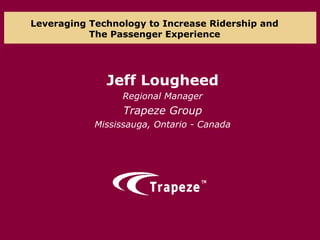 Leveraging Technology to Increase Ridership and
The Passenger Experience
Jeff Lougheed
Regional Manager
Trapeze Group
Mississauga, Ontario - Canada
 