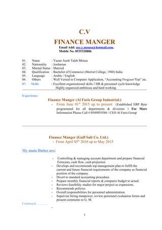 C.V
FINANCE MANGER
Email Add: acc.y.mousa@hotmail.com.
Mobile No. 0535320806
01. Name : Yazan Auob Taleb Mousa
02. Nationality : Jordanian
03. Marital Status : Married
04. Qualification : Bachelor of Commerce (Merrut College, 1988) India
05. Language : Arabic / English
06. Others : Well Versed in Computer Application, “Accounting Program “Erp” etc.
07. Skills : Excellent organizational skills / HR & personnel cycle knowledge
Highly organized ambitious and hard working
Experience
Finance Manger (Al Faris Group Industrial.)
- From June 01th
2015 up to present (Established ERP Byte
programmed for all departments & divisions ) For More
Information Please Call # 0549855588 / CEO Al Faris Group
Finance Manger (Gulf Salt Co. Ltd.)
- From April 05th
2010 up to May 2015
My main Duties are:
- Controlling & managing account department and prepare financial
Forecasts, cash flow, cash projection
- Develops and recommends top management plan to fulfill the
current and future financial requirements of the company as financial
position of the company.
- Divert to standard accounting procedure.
- Prepare monthly financial reports & compares budget to actual.
- Reviews feasibility studies for major project as expansions.
- Recommends policies.
- Overall responsibilities for personnel administration.
- Supervise hiring manpower, review personnel evaluation forms and
present comments to G. M.
Continued………..
-
1
 