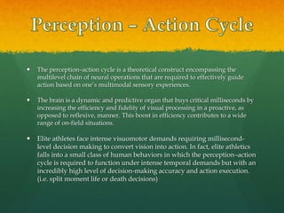  The perception–action cycle is a theoretical construct encompassing the
multilevel chain of neural operations that are required to effectively guide
action based on one’s multimodal sensory experiences.
 The brain is a dynamic and predictive organ that buys critical milliseconds by
increasing the efficiency and fidelity of visual processing in a proactive, as
opposed to reflexive, manner. This boost in efficiency contributes to a wide
range of on-field situations.
 Elite athletes face intense visuomotor demands requiring millisecond-
level decision making to convert vision into action. In fact, elite athletics
falls into a small class of human behaviors in which the perception–action
cycle is required to function under intense temporal demands but with an
incredibly high level of decision-making accuracy and action execution.
(i.e. split moment life or death decisions)
 