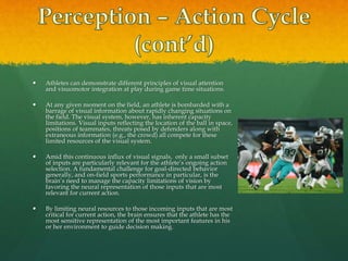  Athletes can demonstrate different principles of visual attention
and visuomotor integration at play during game time situations.
 At any given moment on the field, an athlete is bombarded with a
barrage of visual information about rapidly changing situations on
the field. The visual system, however, has inherent capacity
limitations. Visual inputs reflecting the location of the ball in space,
positions of teammates, threats posed by defenders along with
extraneous information (e.g., the crowd) all compete for these
limited resources of the visual system.
 Amid this continuous influx of visual signals, only a small subset
of inputs are particularly relevant for the athlete’s ongoing action
selection. A fundamental challenge for goal-directed behavior
generally, and on-field sports performance in particular, is the
brain’s need to manage the capacity limitations of vision by
favoring the neural representation of those inputs that are most
relevant for current action.
 By limiting neural resources to those incoming inputs that are most
critical for current action, the brain ensures that the athlete has the
most sensitive representation of the most important features in his
or her environment to guide decision making.
 