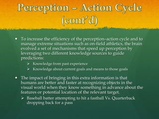  To increase the efficiency of the perception–action cycle and to
manage extreme situations such as on-field athletics, the brain
evolved a set of mechanisms that speed up perception by
leveraging two different knowledge sources to guide
predictions:
 Knowledge from past experience
 Knowledge about current goals and means to those goals
 The impact of bringing in this extra information is that
humans are better and faster at recognizing objects in the
visual world when they know something in advance about the
features or potential location of the relevant target.
 Baseball batter attempting to hit a fastball Vs. Quarterback
dropping back for a pass
 
