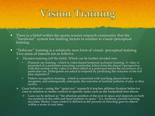  There is a belief within the sports science research community that the
‘‘hardware’’ system has limiting factors in relation to visual–perceptual
training.
 ‘‘Software’’ training is a relatively new form of visual– perceptual training.
Two areas of interest are as follows:
 Decision training (off the field). Which can be further divided into:
• Postural cue training - which is video-based temporal occlusion training. A video is
presented of a performer executing a particular action from the player’s perspective,
with this section of the video it is then edited at a point just before the occurrence of a
particular cue. Participants are asked to respond by predicting the outcome of the full
play sequence P
• Pattern recognition training - which is concerned with teaching players how to
recognize, and subsequently anticipate, the outcome of familiar patterns of play as they
evolve.
 Gaze behavior—using the ‘‘quiet eye’’ research it teaches athletes fixation behavior
cues in relation to motor control in specific tasks such as the basketball-free throw.
 Gaze can be defined as ‘‘the absolute position of the eyes in space and depends on both
eye position in the orbit and head position in space.’’ (i.e. fixations, pursuit tracking,
saccades, blinks) Gaze control is defined as the process of directing gaze to objects
within a scene in real time.
 