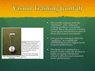  The overall response from the
‘‘hardware’’ and ‘‘software’’
systems produces visuomotor
control; this is the process whereby
visual (gaze) information is used to
direct and control movements.
 One gaze has emerged called the
‘‘quiet eye’’ as a significant
contributing factor to higher levels
of sports performance.
 The Quiet eye is defined as a
period of time when the fixation is
stable on spatial information
critical to effective and consistent
motor performance.
 