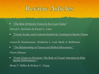 “The Role Of Sports Vision In Eye Care Today”
-David G. Kirschen & Daniel L. Laby
 “Visual Acuity and Contrast Sensitivity Testing for Sports Vision
“
-Aaron B. Zimmerman , Kimberly L. Lust, Mark A. Bullimore
 “The Relationship of Vision and Skilled Movement “
-Pierre Elmurr
 “From Vision to Decision: The Role of Visual Attention in Elite
Sports Performance “
-Brian T. Miller & Welsey C. Clapp
 