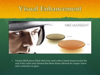 • Former MLB player Mark McGwire used yellow tinted lenses toward the
end of his career and claimed that these lenses allowed for crisper vision
and a reduction in glare.
 