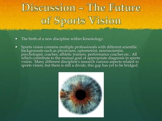  The birth of a new discipline within Kinesiology.
 Sports vision contains multiple professionals with different scientific
backgrounds such as physicians, optometrist, neuroscientist,
psychologist, coaches, athletic trainers, performance coaches etc.. All
which contribute to the mutual goal of appropriate diagnosis in sports
vision. Many different discipline's research various aspects related to
sports vision, but there is still a divide, this gap has yet to be bridged.
 