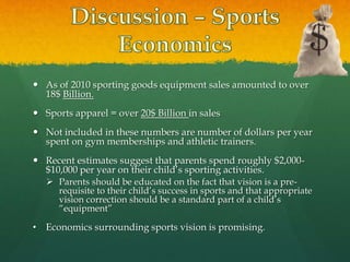  As of 2010 sporting goods equipment sales amounted to over
18$ Billion.
 Sports apparel = over 20$ Billion in sales
 Not included in these numbers are number of dollars per year
spent on gym memberships and athletic trainers.
 Recent estimates suggest that parents spend roughly $2,000-
$10,000 per year on their child’s sporting activities.
 Parents should be educated on the fact that vision is a pre-
requisite to their child’s success in sports and that appropriate
vision correction should be a standard part of a child’s
“equipment”
• Economics surrounding sports vision is promising.
 