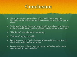  The sports vision pyramid is a good model describing the
hierarchy of the visual components necessary for superior sports
vision.
 Training the higher levels of the pyramid is predicated on having
the best possible corrected visual acuity and contrast sensitivity.
 “Hardware” less adaptable to training
 “Software” highly trainable
 Perception –Action Cycle- Dictates athletes ability to perform at
elite levels under intense stimulus
 Lots of testing available/new products, methods used to train
eyes becoming more available
 