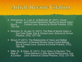  Zimmerman, A., Lust, K., & Bullimore, M. (2011). Visual
Acuity and Contrast Sensitivity Testing for Sports Vision.
Eye & Contact Lens: Science & Clinical Practice, 37(3),
153-159.
 Kirschen, D., & Laby, D. (2011). The Role of Sports Vision in
Eye Care Today. Eye & Contact Lens: Science & Clinical
Practice, 37(3), 127-130.
 Elmurr, P. (2011). The Relationship of Vision and Skilled
Movement—A General Review Using Cricket Batting.
Eye & Contact Lens: Science & Clinical Practice, 37(3),
164-166.
 Miller, B., & Clapp, W. (2011). From Vision to Decision: The
Role of Visual Attention in Elite Sports Performance. Eye
& Contact Lens: Science & Clinical Practice, 37(3), 131-139.
 