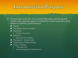  To provide a review on current literature about sports
vision, the various aspects related to vision and how they
relate to athletic performance.
 History
 The Sports Vision Pyramid
 Hardware
 Testing, Correction
 Software
 Sport Specific Variables
 Perception – Action Cycle
 Performance Vision Testing
 Vision Training
 “The Quiet Eye”
 Training Equipment/Enhancement
 