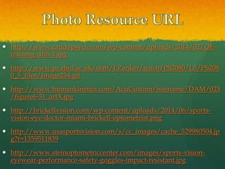  http://www.caddypsych.com/wp-content/uploads/2014/02/QE-
training-drill-1.jpg
 http://www.pc.rhul.ac.uk/staff/J.Zanker/teach/PS2080/L5/PS208
0_5_files/Image254.gif
 http://www.humankinetics.com/AcuCustom/Sitename/DAM/023
/figure6-31_artX.jpg
 http://brickellvision.com/wp-content/uploads/2014/06/sports-
vision-eye-doctor-miami-brickell-optometrist.png
 http://www.usasportsvision.com/s/cc_images/cache_529980504.jp
g?t=1359511839
 http://www.steinoptometriccenter.com/images/sports-vision-
eyewear-performance-safety-goggles-impact-resistant.jpg
 