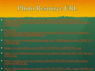  http://quotelifes.com/wp-content/uploads/2014/09/babe-ruth-
quotesbabe-ruth-swing-big-quote-sports-poster-print-prints-at-allposters-
nvxe9vuh.jpg
 http://s3-
ec.buzzfed.com/static/enhanced/terminal05/2012/4/19/10/enhanced-
buzz-wide-24914-1334845266-6.jpg
 http://www.reviewofophthalmology.com/CMSImagesContent/2006/12/1
_13142_0.jpg
 https://c1.staticflickr.com/9/8142/7371293166_6e85933599_z.jpg
 http://www.bettermovement.org/wp-content/uploads/2011/05/ball-eye-
031511.jpg
 http://storeqv.com/wp-content/uploads/2013/02/lesdoit-nike-sparq-
vapor-strobe-21.jpg
 http://theawesomer.com/photos/2011/06/062111_nike_vapor_strobe_glas
 