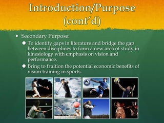  Secondary Purpose:
 To identify gaps in literature and bridge the gap
between disciplines to form a new area of study in
kinesiology with emphasis on vision and
performance.
 Bring to fruition the potential economic benefits of
vision training in sports.
 