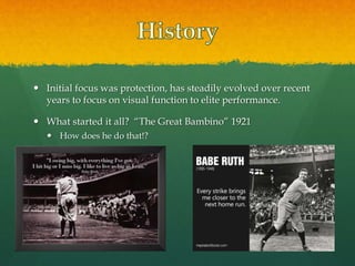  Initial focus was protection, has steadily evolved over recent
years to focus on visual function to elite performance.
 What started it all? “The Great Bambino” 1921
 How does he do that!?
 