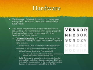  The first type of vision information processing goes
through the “hardware” of the eye, the mechanical
functionality.
 Two major components of interested for hardware
related to sports vision(base of sport vision pyramid)
fundamentals of visual performance; Contrast
Sensitivity & Visual Acuity.
 Contrast Sensitivity – Contrast sensitivity is the
individual’s ability to detect low-contrast objects of
various sizes.
• Pelli-Robson Chart used to test contrast sensitivity.
consists of 5-cm-high letters of decreasing contrast.
• Other Contrast Sensitivity Charts available
• The Mars Letter Contrast Sensitivity Test is a smaller more
portable derivative of the Pelli–Robson chart.
• Pelli–Robson and Mars charts demonstrated similar
repeatability and showed good agreement. The Mars
test may be more practical in the sports vision setting
because it is much more portable and durable.
 