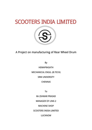 A Project on manufacturing of Rear Wheel Drum
By
HEMAPRASATH
MECHANICAL ENGG. (B.TECH)
SRM UNIVERSITY
CHENNAI
To
Mr.ISHWAR PRASAD
MANAGER OF LINE-2
MACHINE SHOP
SCOOTERS INDIA LIMITED
LUCKNOW
SCOOTERS INDIA LIMITED
 