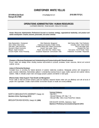 CHRISTOPHER WHITE YELLIG
2514WhiteOakRoad
Raleigh,NC27609
chrisyellig@gmail.com (919) 606-7571[M]
OPERATIONS ADMINISTRATION / HUMAN RESOURCES
CUSTOMER ORIENTED - TEAM BUILDER - RESULTS FOCUSED
Human Resources Administrative Professional focused on business strategy, organizational leadership, and product and
market development. Creative, decisive, personable, and action oriented.
CORE COMPETENCIES
Sales Representative / Development
Direct / Indirect Client Contact
Client Base / Sales Performance
Document & Report Construction
Bilingual: English & Spanish
Accounts Payable / Invoice Processing
Client Relationship Management
Analytical and Innovative Problem Solving
Excellent Writing Skills / Written Communication
Dynamic Team Leader / Mentor
Results- driven Work Ethic / Initiative Taking
Exceptional Interpersonal Communication Skills
Multi-Tasking Ability / Task Prioritization
Consulting Coach / Detail Oriented
Able to read people easily
Calculated Risk Taker
Fast Learner / Out-Of-The-Box Thinker
Professional / Accountable / Responsible
PROFESSIONAL PROFILE
Champion of Business Development and Understanding and Communicating with Clients/Customers
Proven relater and strategic thinker directing business improvements to products, processes, human resources, internal and ex ternal
customer service.
Liaison & Partnership Developer
Consistent focus on providing the highest standards of customer relationship excellence. Strategically partners with management to
guide executive relationships. Demonstrates aptitude in understanding business forces to apply creative approach and customer delivery
solutions. Ability to articulate project vision and engage people’s passions and talents to reach goals.
Effective Sales / Sales Support / Team Growth and Management
Proven ability to meet and exceed company goals and objectives, seasoned decision maker who can effectively work with all lev els of
people in the organization. Creates a team-oriented environment focused on results and overall profitability.
EDUCATION & TECHNICAL PROFICIENCIES
NORTH CAROLINASTATE UNIVERSITY, Raleigh, NC
Bachelor of Arts- Psychology (2013)
BROUGHTONHIGHSCHOOL, Raleigh, NC (2006)
Technical Proficiency:
- Mac OS X
- Microsoft Windows (XP, Vista, 7, 8)
- Microsoft Office (Word, Excel, PowerPoint, Outlook)
DON QUIJOTE SCHOOL, Salamanca, Spain
Diploma of Proficiency Conversational Spanish (2013)
COMMUNITY INVOLVEMENT / VOLUNTEERISM
 