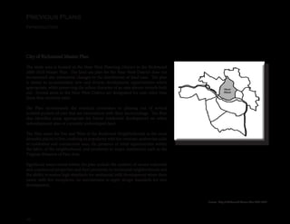 10
Previous Plans
Introduction
City of Richmond Master Plan
The study area is located in the Near West Planning District in the Richmond
2000-2010 Master Plan. The land use plan for the Near West District does not
recommend any substantial changes to the distribution of land uses. The plan
is meant to accommodate new and diverse development opportunities where
appropriate, while preserving the urban character of an area almost entirely built
out. Several areas in the Near West District are designated for uses other than
those that currently exist.
The Plan recommends the eventual conversion or phasing out of several
isolated pockets of uses that are inconsistent with their surroundings. The Plan
also identifies areas appropriate for future residential development on either
redevelopment sites or currently undeveloped land.
The Plan notes the Fan and West of the Boulevard Neighborhoods as the most
desirable places to live, crediting its popularity with the intimate, pedestrian scale
of residential and commercial uses, the presence of retail opportunities within
the fabric of the neighborhood, and proximity to major institutions such as the
Virginia Museum of Fine Arts.
Significant issues noted within the plan include the number of vacant industrial
and commercial properties and their proximity to residential neighborhoods and
the ability to ensure high standards for residential infill development when there
exists, with few exceptions, no mechanisms to apply design standards for new
development.
Source: City of Richmond Master Plan 2000-2010
 