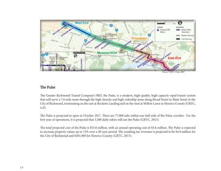12
The Pulse
The Greater Richmond Transit Company’s BRT, the Pulse, is a modern, high-quality, high-capacity rapid transit system
that will serve a 7.6 mile route through the high-density and high-ridership areas along Broad Street to Main Street in the
City of Richmond, terminating on the east at Rocketts Landing and on the west at Willow Lawn in Henrico County (GRTC,
n.d).
The Pulse is projected to open in October 2017. There are 77,000 jobs within one half mile of the Pulse corridor. For the
first year of operations, it is projected that 3,500 daily riders will use the Pulse (GRTC, 2015).
The total projected cost of the Pulse is $53.8 million, with an annual operating cost of $3.6 million. The Pulse is expected
to increase property values up to 12% over a 20-year period. The resulting tax revenues is projected to be $4.9 million for
the City of Richmond and $381,900 for Henrico County (GRTC, 2015).
Source: GRTC Pulse BRT
 