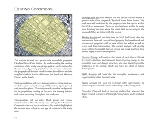 14
Existing Conditions
The analysis focused on a quater-mile around the proposed
Cleveland Street Pulse Station. By understanding the existing
conditions of the study area, design policies can be tailored to
the current and growing population and serve as a solution to
the geographical division found between Broad Street and the
neighborhoods of Scott’s Addition to the North and Museum
District to the South.
Existing conditions will cover demographics, existing land use,
market analysis, current zoning, SWO analysis, figure ground,
and precedent plans. This analysis will provide a background
for the population residing in the area, the housing market,
and trends occurring throughout the study area.
Demographics will use select block groups and census
tracts located within the study area. Using 2014 American
Community Survey 5-year estimates, this analysis highlighted
the income, race, ethnicity, and age of residents in the study
area.
Existing land uses will analyse the 660 parcels located within a
quarter-mile of the proposed Cleveland Street Pulse Station. The
land uses will be defined by the property class description within
the 2015 tax assessment. There are nine land uses within the study
area. Existing land uses show the trends that are occuring in the
area and if they are inline with the zoning.
Market Analysis will use data from the 2015 Real Estate sales, tax
assesssment data, and current listed property. Both residential and
commerical properties will be used within the anlysis as well as
rental and lease information. The market analysis will identify
areas within the market that are strong and weak and how they
should apply to future development.
Current Zoning will analyze the intent of each district (Broad
St., Scott’s Addition, and Museum District) giving insight to the
permitted uses and design structure, and also identify possible
challenges to the zoning which may have an effect on future
development.
SWO Analysis will look the the strenghts, weaknesses, and
opportunities within the study area.
Figure Ground will look for potential infill opportunities by
examining the current location of buildings and vacant parcels.
Precedent Plans will look at two case studies that examine Bus
Rapid Transit systems in Pittsburgh,Pennsylvania and Cleveland,
Ohio.
 