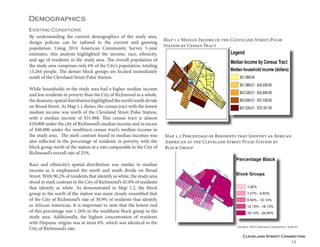 Cleveland Street Connection
15
Demographics
Existing Conditions
By understanding the current demographics of the study area,
design policies can be tailored to the current and growing
population. Using 2014 American Community Survey 5-year
estimates, this analysis highlighted the income, race, ethnicity,
and age of residents in the study area. The overall population of
the study area comprises only 6% of the City’s population, totaling
13,264 people. The denser block groups are located immediately
south of the Cleveland Street Pulse Station.
While households in the study area had a higher median income
and less residents in poverty than the City of Richmond as a whole,
the dramatic spatial distribution highlighted the north/south divide
on Broad Street. As Map 1.1 shows, the census tract with the lowest
median income was north of the Cleveland Street Pulse Station,
with a median income of $31,968. This census tract is almost
$10,000 under the city of Richmond’s median income and in excess
of $40,000 under the wealthiest census tract’s median income in
the study area. The stark contrast found in median incomes was
also reflected in the percentage of residents in poverty, with the
block group north of the station at a rate comparable to the City of
Richmond’s overall rate of 25%.
Race and ethnicity’s spatial distribution was similar to median
income as it emphasized the north and south divide on Broad
Street. With 90.2% of residents that identify as white, the study area
stood in stark contrast to the City of Richmond’s 45.0% of residents
that identify as white. As demonstrated in Map 1.2, the block
group to the north of the station was more closely resembled that
of the City of Richmond’s rate of 30.9% of residents that identify
as African American. It is important to note that the lowest end
of this percentage was 1.26% in the wealthiest block group in the
study area. Additionally, the highest concentration of residents
with Hispanic origins was at most 6%, which was identical to the
City of Richmond’s rate.
Map 1.1 Median Income of the Cleveland Street Pulse
Station by Census Tract
Map 1.2 Percentage of Residents that Identify as African
American at the Cleveland Street Pulse Station by
Block Group
Source: 2014 American Community Survey
 
