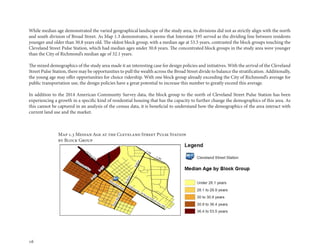 16
While median age demonstrated the varied geographical landscape of the study area, its divisions did not as strictly align with the north
and south division of Broad Street. As Map 1.3 demonstrates, it seems that Interstate 195 served as the dividing line between residents
younger and older than 30.8 years old. The oldest block group, with a median age at 53.5 years, contrasted the block groups touching the
Cleveland Street Pulse Station, which had median ages under 30.8 years. The concentrated block groups in the study area were younger
than the City of Richmond’s median age of 32.1 years.
The mixed demographics of the study area made it an interesting case for design policies and initiatives. With the arrival of the Cleveland
Street Pulse Station, there may be opportunities to pull the wealth across the Broad Street divide to balance the stratification. Additionally,
the young age may offer opportunities for choice ridership. With one block group already exceeding the City of Richmond’s average for
public transportation use, the design policies have a great potential to increase this number to greatly exceed this average.
In addition to the 2014 American Community Survey data, the block group to the north of Cleveland Street Pulse Station has been
experiencing a growth in a specific kind of residential housing that has the capacity to further change the demographics of this area. As
this cannot be captured in an analysis of the census data, it is beneficial to understand how the demographics of the area interact with
current land use and the market.
Map 1.3 Median Age at the Cleveland Street Pulse Station
by Block Group
 