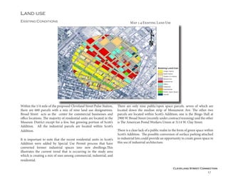 Cleveland Street Connection
17
Land use
Existing Conditions
Within the 1/4 mile of the proposed Cleveland Street Pulse Station,
there are 660 parcels with a mix of nine land use designations.
Broad Street acts as the center for commercial businesses and
office locations. The majority of residential units are located in the
Museum District except for a few, but growing portion of Scott’s
Addition. All the industrial parcels are located within Scott’s
Addition. 	
It is important to note that the recent residential units in Scott’s
Addition were added by Special Use Permit process that have
converted former industrial spaces into new dwellings.This
illustrates the current trend that is occurring in the study area
which is creating a mix of uses among commercial, industrial, and
residential.
There are only nine public/open space parcels. seven of which are
located down the median strip of Monument Ave. The other two
parcels are located within Scott’s Addition; one is the Bingo Hall at
2900 W. Broad Street (recently under contract/rezoning) and the other
is The American Postal Workers Union at 3114 W. Clay Street.
There is a clear lack of a public realm in the form of green space within
Scott’s Addition. The possible conversion of surface parking attached
to industrial lots could provide an opportunity to create green space in
this sea of industrial architecture.
Map 1.4 Existing Land Use
 