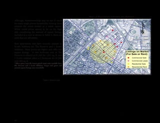 20
Although, homeownership may be out of reach
for many single person households, turning them
towards the rental market as a viable option.
While rental prices appear to be on the high
side considering the amount of square footage
included in a unit as shown in Table 3, there are
units that are affordable.
New apartments that have recently opened in
Scott’s Addition are The Preserve and 1 Scott’s
Addition. These prices are higher and offer less
square footage. A two bedroom unit at The
Preserve is offered at $1,350 for 1,011 sq. ft. and
1 Scott’s Additon offers a 2 bedroom for $1,500
with 900 sq. ft.
**These prices were the lowest priced rental units available from
The Preserve and 1 Scott’s Addition. Larger unit prices and
accurate square footage were unavailable.
Table 3. Rental Units
Map 1.6 Real Estate Listings and Rentals
Address Price Sq. Ft. Bedrooms Rent Sq. Ft.
1310 Roseneath St. 870$ 507 1 bedroom 1.72$
3406 Cutshaw Ave. 1,095$ 1,026 2 bedroom 1.07$
2920 W. Grace St. 1,100$ 782 2 bedroom 1.41$
33005 W. Grace St. 1,250$ 1,000 2 bedroom 1.25$
The Preserve
New Apartment Building 870$ 563 Studio 1.55$
915$ 609 1 bedroom 1.50$
1,350$ 1,011 2 bedroom 1.34$
1 Scott's Addition
New Apartment Building 950$ 500 Studio 1.90$
1,050$ 670 1 bedroom 1.57$
1,500$ 900 2 bedroom 1.67$
 