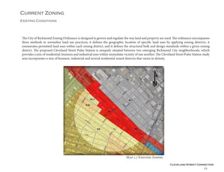Cleveland Street Connection
23
Current Zoning
Existing Conditions
The City of Richmond Zoning Ordinance is designed to govern and regulate the way land and property are used. The ordinance encompasses
three methods to normalize land use practices; it defines the geographic location of specific land uses by applying zoning districts, it
enumerates permitted land uses within each zoning district, and it defines the structural bulk and design standards within a given zoning
district. The proposed Cleveland Street Pulse Station is uniquely situated between two emerging Richmond City neighborhoods, which
provides a mix of residential, business and industrial uses within immediate vicinity of one another. The Cleveland Street Pulse Station study
area incorporates a mix of business, industrial and several residential zoned districts that varies in density.
Map 1.7 Existing Zoning
 