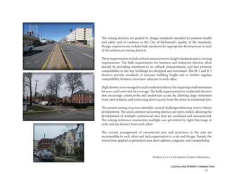Cleveland Street Connection
27
The zoning districts are guided by design standards intended to promote health
and safety and to conform to the City of Richmond’s quality of life standards.
Design requirements include bulk standards for appropriate development in each
of the referenced zoning districts.
Theserequirementsincludesetbackmeasurements,heightstandardsandscreening
requirements. The bulk requirements for business and industrial districts allow
density by providing minimum to no setback measurements, and also promote
compatibility in the way buildings are designed and orientated. The M-1 and B-1
districts provide standards to increase building height and to further regulate
compatibility between structures adjacent to each other.
Highdensityisencouragedineachresidentialdistrictbyrequiringsmallminimum
lot sizes, and restricted lot coverage. The bulk requirements for residential districts
also encourage connectivity and pedestrian access by allowing large minimum
front yard setbacks and restricting direct access from the street to residential lots.
The present zoning structure identifies several challenges tthat may restrict future
development. The area’s commercial zoning districts are open-ended, allowing the
development of multiple commercial uses that are unrelated and unconnected.
The zoning ordinance enumerates multiple uses permitted by right that range in
scale and are distinct from each other.
The current arrangement of commercial uses and structures in the area are
incompatible to each other and lack organization in scale and design. Simply, the
restrictions applied to permitted uses don’t address congruity and compatibility.
					Source: City of Richmond Zoning Ordinnace
 