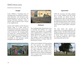 28
SWO Analysis
Existing Conditions
Scott’s Addition is benefiting from an
emerging center of residential, commerce,
niche businesses, and restaurant scene,
generating places to visit and walk. The
existing industrial landscape creates a
distinct sense of character that is unique
to the neighborhood.
In both Scott’s Addition and the Museum
District, there is a wide variety of
architectural diversity that creates interest
to pedestrians and further establishes the
sense of character. The emerging public
art murals sets a strong precedence for
future development to incorporate public
art for public engagement. Finally, the
accessibility to the interstates further
strengthens the neighborhoods.
The crumbling public infrastructure, such
as sidewalks and potholes, are a large
weakness that hinders the accessibility
of the neighborhoods. In addition to the
failing infrastructure, there are places
where little or no infrastructure exists.
This includes a lack of sidewalks and
difficult pedestrian crossings along the
Broad Street Corridor.
Within Scott’s Addition, the large parking
lots and vacancies are underutilized
space. The throwaway landscape, chain
link fences and above ground utilities
are major weaknesses. Finally, there is
little public green space outside of the
Monument Avenue median and Redskins
Park to support the growing residential
and employment base
While the vacancies and large parking
lots of Scott’s Addition and the Broad
Street Corridor do detract from the
neighborhood’s value, they present places
for improvement that are more reflective of
the stable Museum District. There is plenty
of space for infill development, increased
street furniture, public plazas, and green
space.
The wide streets also present an
opportunity to re-imagine pedestrian and
biking corridors. The bend of Broad Street
and the terminated vistas north and south
of Broad Street present opportunities
for stunning architecture and a more
interesting walk and bus ride.
Weaknesses
Strengths Opportunities
 