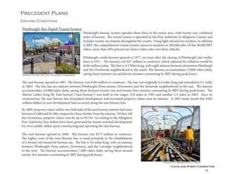 Cleveland Street Connection
29
Existing Conditions
Precedent Plans
Pittsburgh’s busway system operates three lines in the metro area, with twenty-one combined
miles of busway. The transit system is operated by the Port Authority of Allegheny County and
includes twenty-six stations throughout the county. Using light rail and two inclines, in addition
to BRT, the comprehensive transit system connects residents to 300,000 jobs. Of the 50,000 BRT
riders, more than 30% percent are choice riders who own their vehicles.
Pittsburgh’s south busway opened in 1977, six years after the closing of Pittsburgh’s last trolley
lines in 1971. The busway cost $27 million to construct, which adjusted for inflation would be
$106 million today. The line is 4.3 Miles long, with eight stations between downtown Pittsburgh
and the Overbrook neighborhood to the south. The busway accommodates 13,000 riders daily,
saving them between six and eleven minutes commuting by BRT during peak hours.
Pittsburgh’s Bus Rapid Transit System
By 2009, property values within one-half mile of the east busway stations had risen
between$1,000and$2,300comparedtothosefartherfromthestations. Within100
feet of stations, property values rose by up to $9,745. According to the Allegheny
Port Authority, four dollars have been generated by transit-oriented development
for every public dollar spent constructing and operating the east busway.
The west busway opened in 2000. The busway cost $275 million to construct.
The higher costs of the west Busway line is owed primarily to the rehabilitation
of a former rail tunnel for busway use. The line is 5.6 miles long, with six stations
between Pittsburgh’s Penn station, Downtown, and the Carnegie neighborhood
to the west. The busway accommodates 7,000 riders daily, saving them around
twenty-five minutes commuting by BRT during peak hours.
The east busway opened in 1983. The busway cost $186 million to construct. The line was originally 6.8 miles long and extended to 9.1 miles
in 2003. The line has ten stations between Pittsburgh’s Penn station, Downtown and the Swissvale neighborhood to the east. The busway
accommodates 18,000 riders daily, saving them between twenty-one and twenty-four minutes commuting by BRT during peak hours. The
Martin Luther King JR. East busway (“east busway”) was built in two stages--6.8 miles in 1983 and another 2.3 miles in 2003. Since its
construction, the east busway has stimulated development and increased property values near its stations. A 2003 study found that $302
million dollars in new development had occurred along the east busway line.
Source: Cleveland City Planning Commission
Source: Pittsburgh Beauty Blog
 