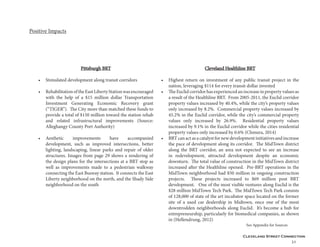 Cleveland Street Connection
31
Pittsburgh BRT
•	 Stimulated development along transit corridors
•	 RehabilitationoftheEastLibertyStationwasencouraged
with the help of a $15 million dollar Transportation
Investment Generating Economic Recovery grant
(“TIGER”). The City more than matched these funds to
provide a total of $150 million toward the station rehab
and related infrastructural improvements (Source:
Alleghangy County Port Authority)
•	 Aesthetic improvements have accompanied
development, such as improved intersections, better
lighting, landscaping, linear parks and repair of older
structures. Images from page 29 shows a rendering of
the design plans for the intersections at a BRT stop as
well as improvements made to a pedestrian walkway
connecting the East Busway station. It connects the East
Liberty neighborhood on the north, and the Shady Side
neighborhood on the south
Positive Impacts
Cleveland Healthline BRT
•	 Highest return on investment of any public transit project in the
nation, leveraging $114 for every transit dollar invested
•	 The Euclid corridor has experienced an increase in property values as
a result of the Healthline BRT. From 2005-2011, the Euclid corridor
property values increased by 40.4%, while the city’s property values
only increased by 8.2%. Commercial property values increased by
45.2% in the Euclid corridor, while the city’s commercial property
values only increased by 26.9%. Residential property values
increased by 9.1% in the Euclid corridor while the cities residential
property values only increased by 0.6% (Chmura, 2014)
•	 BRT can act as a catalyst for new development initiatives and increase
the pace of development along its corridor. The MidTown district
along the BRT corridor, an area not expected to see an increase
in redevelopment, attracted development despite an economic
downturn. The total value of construction in the MidTown district
increased after the Healthline opened. Pre-BRT operations in the
MidTown neighborhood had $50 million in ongoing construction
projects. These projects increased to $69 million post BRT
development. One of the most visible ventures along Euclid is the
$28 million MidTown Tech Park. The MidTown Tech Park consists
of 128,000 of state of the art incubator space located on the former
site of a used car dealership in Midtown, once one of the most
downtrodden neighborhoods along Euclid. It’s become a hub for
entrepreneurship, particularly for biomedical companies, as shown
in (Hellendrung, 2012)
See Appendix for Sources
 