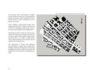 34
The potential infill could produce a higher
density within the study area. As the proposed
figure ground shows, there would be less vacant
parcels used for surface parking lots and a
greater use of land.
Scott’s Addition would benefit greatly from
additional infill. There would be a greater use
of land, new buildings would attract a mix of
businesses and residents to the neighborhood.
The Museum District would also benefit from
infill of vacant parcels. Currently, vacant parcels
are being under utilized. Infill of these vacant
parcels could act as a buffer, as high density
moves from the Broad Street Corridor into the
single-family residential area.
The intersection of Broad and Boulevard
have allowed for a larger mix of single-story
buildings. Infill would complement the existing
buildings and character of the area but allow for
growth to occur in areas that could support the
need.
Map 2.2 Proposed Figure Ground with significant infill
 