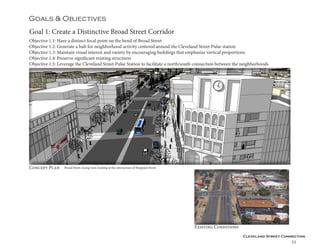Cleveland Street Connection
35
Goal 1: Create a Distinctive Broad Street Corridor
Objective 1.1: Have a distinct focal point on the bend of Broad Street
Objective 1.2: Generate a hub for neighborhood activity centered around the Cleveland Street Pulse station
Objective 1.3: Maintain visual interest and variety by encouraging buildings that emphasize vertical proportions
Objective 1.4: Preserve significant existing structures
Objective 1.5: Leverage the Cleveland Street Pulse Station to facilitate a north/south connection between the neighborhoods
Goals & Objectives
Concept Plan
Existing Conditions
Broad Street, facing west, looking at the intersection of Sheppard Street
 