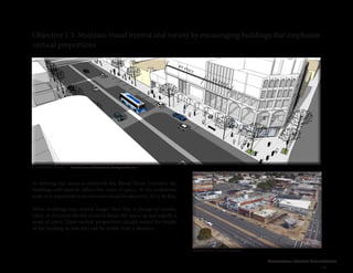 Cleveland Street Connection
39
Objective 1.3: Maintain visual interest and variety by encouraging buildings that emphasize
vertical proportions
In defining the space as distinctly the Broad Street Corridor, the
buildings will need to reflect this sense of space. At the pedestrian
scale, it is important to incorporate visual breaks every 20 to 40 feet.
While buildings may extend longer than this, a change in texture,
color, or structure should occur to break the space up and signify a
sense of place. These vertical proportions should extend the height
of the building so that they can be visible from a distance.
Concept Plan
Existing Conditions
Broad Street and Boulevard, facing north-west
20 feet
40 feet
 