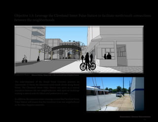 Cleveland Street Connection
41
Objective 1.5: Leverage the Cleveland Street Pulse Station to facilitate north/south connections
between the neighborhoods
The redevelopment of the Broad Street Corridor presents an
opportunity to break the historical north/south divide along Broad
Street. The Cleveland Street Pulse Station can serve as a natural
transition between the two neighborhoods, with open air buildings
making a natural path for bikers and pedestrians to use.
Inaddition,theimprovedstreetcrossingsaroundtheClevelandStreet
Pulse Station will ensure that the transition from one neighborhood
to the other happens smoothly.
Concept Plan
Existing Conditions
Altamont Avenue, facing south, at the terminated vista of Cutshaw Avenue
 