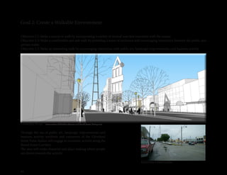 42
Goal 2: Create a Walkable Environment
Objective 2.1: Make a reason to walk by incorporating a variety of vertical uses that transition with the season
Objective 2.2: Make a comfortable and safe walk by providing a sense of enclosure and encouraging interaction between the public and
private realm
Objective 2.3: Make an interesting walk by encouraging interaction with public art, landscape improvements, and business activity
Through the use of public art, landscape improvements and
business activity residents and customers of the Cleveland
Street Pulse Station will engage in economic activity along the
Broad Street Corridor.
The area will evoke character and place making where people
are drawn towards the activity.
Existing Conditions
Concept Plan Intersection of Cutshaw Avenue and Broad Street, facing west
 