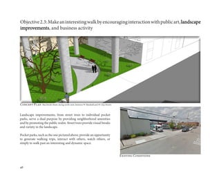 46
Objective2.3:Makeaninterestingwalkbyencouraginginteractionwithpublicart,landscape
improvements, and business activity
Landscape improvements, from street trees to individual pocket
parks, serve a dual purpose by providing neighborhood amenities
and by promoting the public realm. Street trees provide visual breaks
and variety in the landscape.
Pocket parks, such as the one pictured above, provide an opportunity
to generate walking trips, interact with others, watch others, or
simply to walk past an interesting and dynamic space.
Existing Conditions
Concept Plan MacTavish Street, facing north-west, between W Marshall and W Clay Streets
 