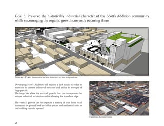 48
Goal 3: Preserve the historically industrial character of the Scott’s Addition community
while encouraging the organic growth currently occuring there
Developing Scott’s Addition will require a deft touch in order to
maintain its current industrial structure and utilize its strength of
large parcels.
The large lots allow for vertical growth that can incorporate the
unique industrial architecture while allowing for a modern edge.
The vertical growth can incorporate a variety of uses from retail
businesses on ground level and office spaces and residential units as
the building extends upward.
Existing Conditions
Concept Plan Intersection of MacTavish Avenue and Clay Street, facing south-west
 